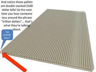 And notice those pallets are double stacked $100 dollar bills! So the next time you hear someone toss around the phrase “trillion dollars”... that’s what they’re talking about.“NO FLIPPIN’Way!”