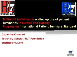 Trillium-II initiative on scaling up use of patient
summaries in Europe and globally
Progress on International Patient Summary Standard
Catherine Chronaki
Secretary General, HL7 Foundation
euoffice@HL7.org
Funded under
H2020-72745
 