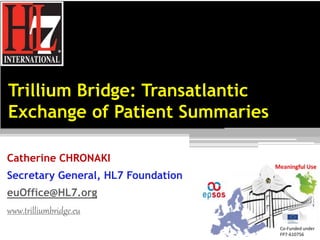 Trillium Bridge: Transatlantic 
Exchange of Patient Summaries 
Catherine CHRONAKI 
Secretary General, HL7 Foundation 
euOffice@HL7.org 
www.trilliumbridge.eu 
Co-Funded under 
FP7-610756 
 