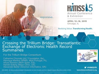 www.trilliumbridge.eu
Crossing the Trillium Bridge: Transatlantic
Exchange of Electronic Health Record
Summaries
For the Trillium Bridge Consortium:
Catherine Chronaki (HL7 Foundation, Be),
Henrique Martins (SPMS, MoH Portugal, Pt),
Arturo Romero (MoH Spain, ES),
Harold Solbrig (Mayo Clinic, US),
Alexander Berler (Gnomon Informatics, GR)
DISCLAIMER: The views and opinions expressed in this presentation are those of the author and do not necessarily represent official policy or position of HIMSS.
 