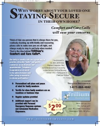 STAYING SECURE
Trillium Flier:Layout 1    3/2/10     4:32 PM      Page 1




                  WHY WORRY ABOUT YOUR LOVED ONE

                                                         IN THEIR OWN HOME?
                                                                                  Comfort and Care Calls
                                                                                  will ease your concerns
      Think of that one person that is always there for you,
      routinely checking up with kindly and reassuring
      phone calls to make sure you are all right, and
      always ready to step in and help when needed.
      That is the idea behind T r i l l i u m ’ s
      C o m f o r t a n d C a r e C a l l s SM.

      Our daily or weekly calls are a great way to               I look forward to
      provide a friendly “hello” and gentle                  my daily call from my
      reminders on medications and                     Telephone Companion. Since
      appointments. Telephone                 my husband passed way, I was feeling
      Companions are trained                    so alone, but now I feel good knowing
      to be active-listeners and                      someone is there checking up on me.
      offer caring reassurance                                         Thank you, Trillium.
      to clients and families.                                                   - R.A., Farmington, MI

                                                                                                     DISCOVER THE
          o   Pe r s o n a l i z e d c a l l p l a n s a n d p e a c e                       TRILLIUM DIFFERENCE:
              of mi n d fo r f am i ly me mb er s
                                                                                               1-877-864-4842
          o   Te r r i f i c f o r w h e n f a m i l y m e m b e r s a r e o n
              vacations or bus iness trips
              Re g u l ar u p da t es pr ovi d ed




                                                                                  2
          o



                                                                           $ 00
          o   Additional suppor t can be
              pr ovid ed with Per sona l
                                                                                 As low as             Main: 248.539.0714
              E me r ge n c y Re s po n s e s y s t em s                                                 Fax: 248.539.4578
              and A utomated Medication                                      per call        32910 W. 13 Mile • Suite E503
              Di sp en ser s.                                                                 Farmington Hills, MI 48334



                                  w w w.             t r i l l i u m h o m e c a r e . c o m
 