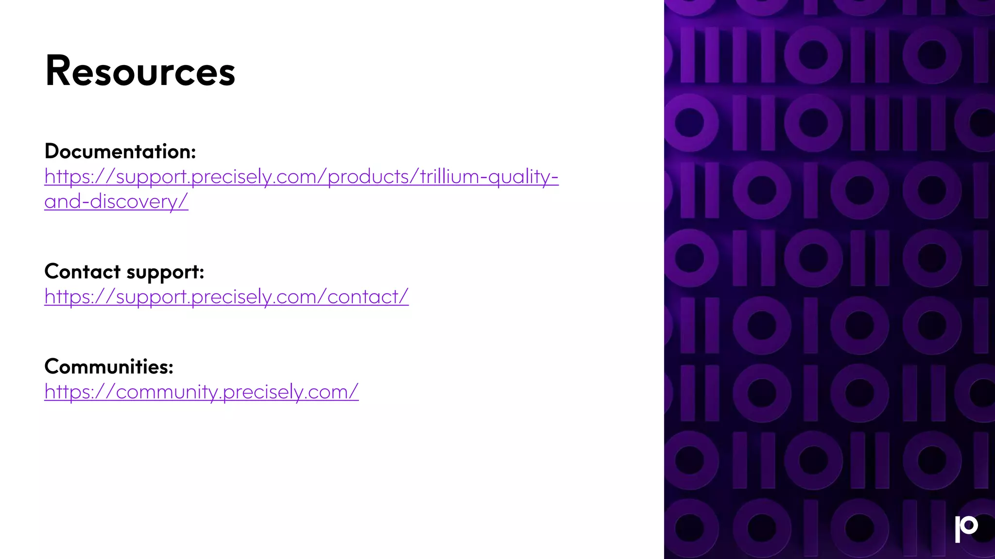 Resources
Documentation:
https://support.precisely.com/products/trillium-quality-
and-discovery/
Contact support:
https://support.precisely.com/contact/
Communities:
https://community.precisely.com/
 