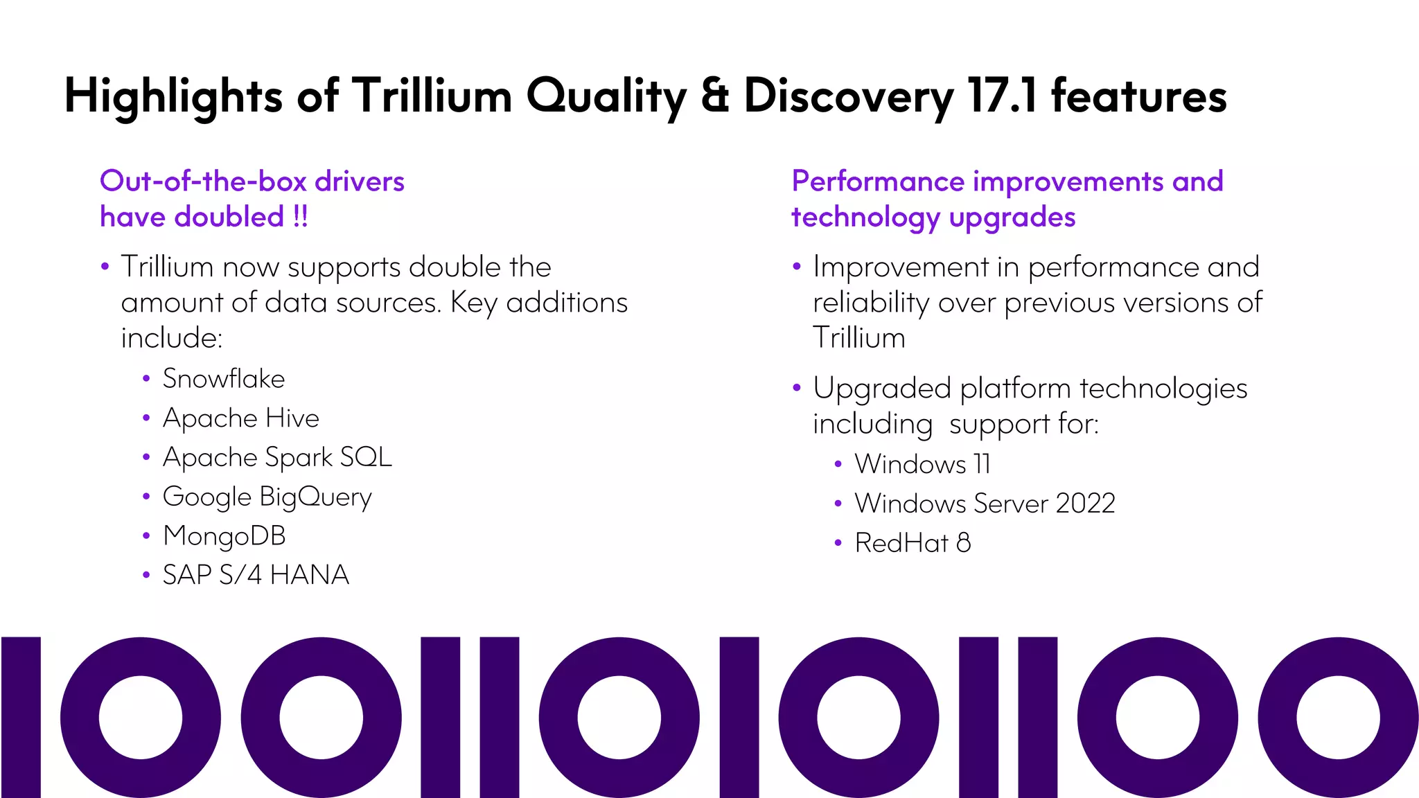 Highlights of Trillium Quality & Discovery 17.1 features
• Trillium now supports double the
amount of data sources. Key additions
include:
• Snowflake
• Apache Hive
• Apache Spark SQL
• Google BigQuery
• MongoDB
• SAP S/4 HANA
• Improvement in performance and
reliability over previous versions of
Trillium
• Upgraded platform technologies
including support for:
• Windows 11
• Windows Server 2022
• RedHat 8
 