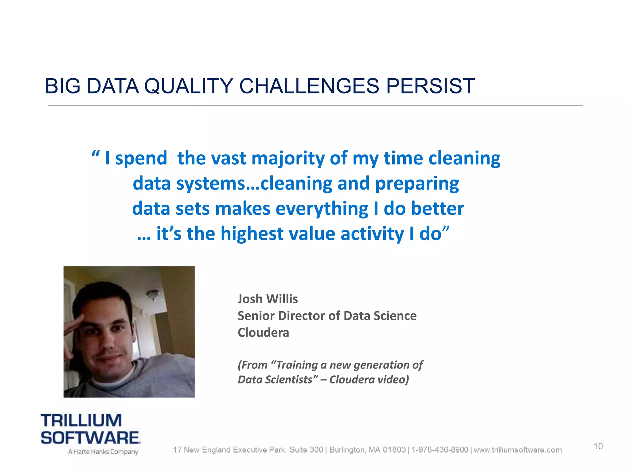10
BIG DATA QUALITY CHALLENGES PERSIST
“ I spend the vast majority of my time cleaning
data systems…cleaning and preparing
data sets makes everything I do better
… it’s the highest value activity I do”
Josh Willis
Senior Director of Data Science
Cloudera
(From “Training a new generation of
Data Scientists” – Cloudera video)
 