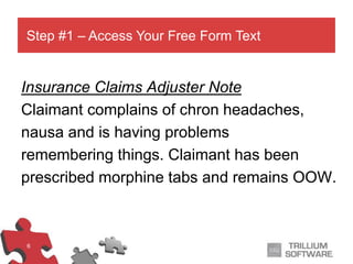 6
Insurance Claims Adjuster Note
Claimant complains of chron headaches,
nausa and is having problems
remembering things. Claimant has been
prescribed morphine tabs and remains OOW.
Step #1 – Access Your Free Form Text
 