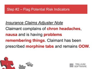 7
Insurance Claims Adjuster Note
Claimant complains of chron headaches,
nausa and is having problems
remembering things. Claimant has been
prescribed morphine tabs and remains OOW.
Step #2 – Flag Potential Risk Indicators
 
