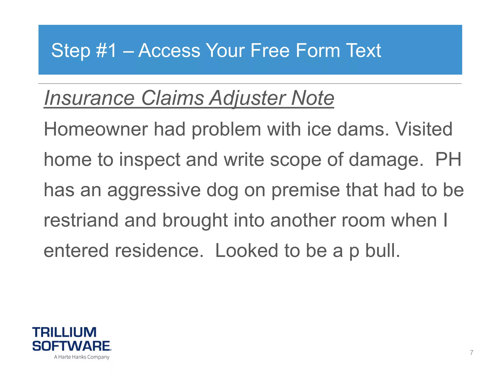 Step #1 – Access Your Free Form Text

Insurance Claims Adjuster Note
Homeowner had problem with ice dams. Visited

home to inspect and write scope of damage. PH
has an aggressive dog on premise that had to be
restriand and brought into another room when I
entered residence. Looked to be a p bull.

7

 