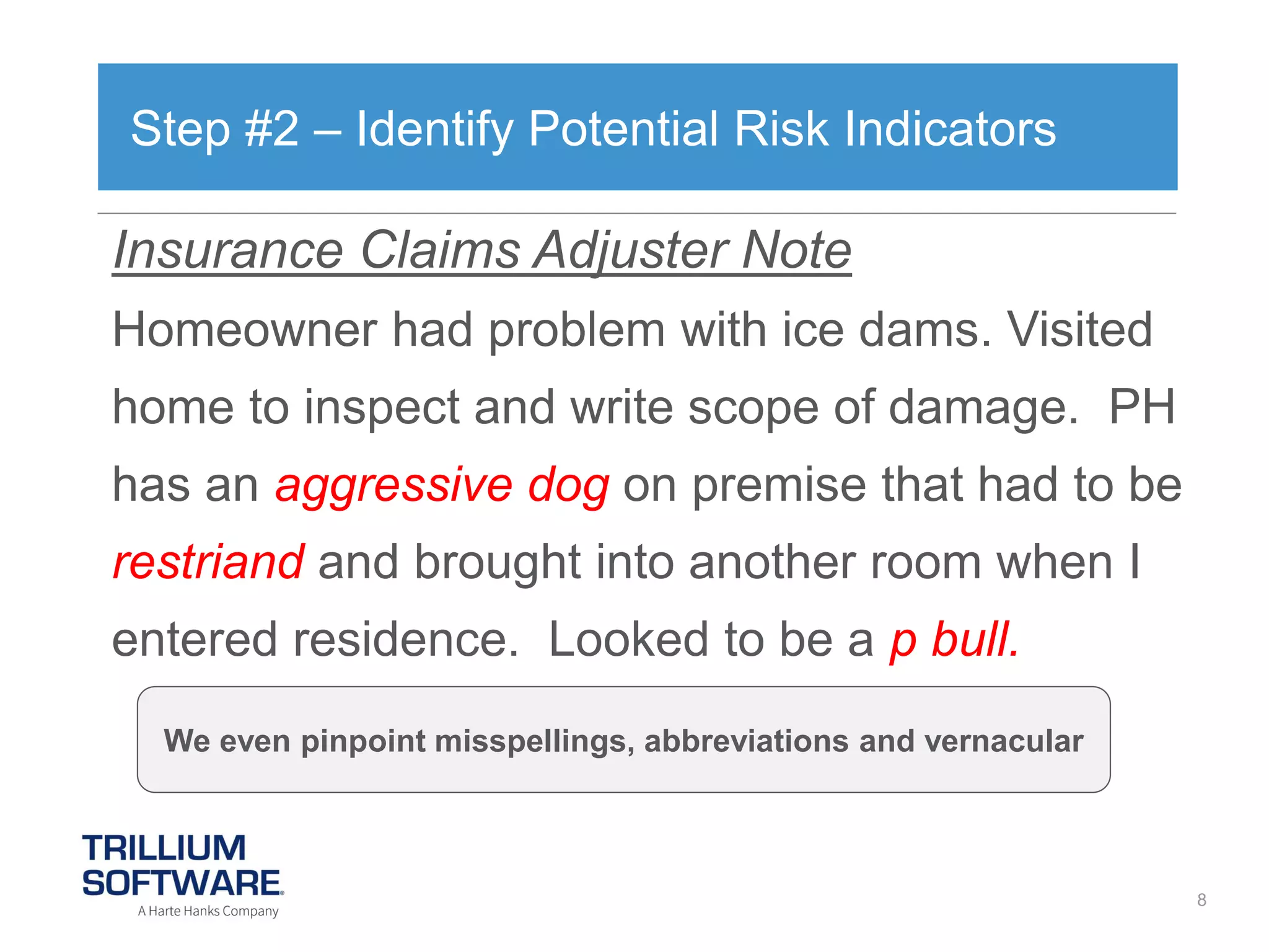 Step #2 – Identify Potential Risk Indicators

Insurance Claims Adjuster Note
Homeowner had problem with ice dams. Visited

home to inspect and write scope of damage. PH
has an aggressive dog on premise that had to be
restriand and brought into another room when I
entered residence. Looked to be a p bull.
We even pinpoint misspellings, abbreviations and vernacular

8

 