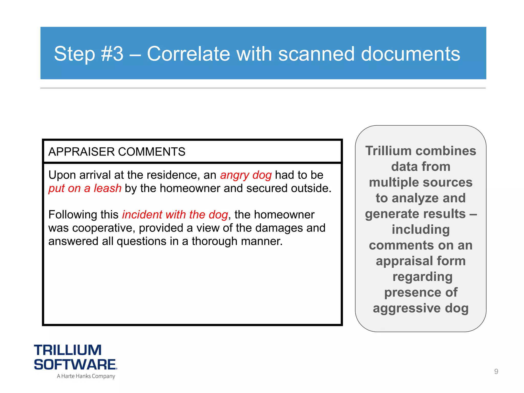 Step #3 – Correlate with scanned documents

APPRAISER COMMENTS

Upon arrival at the residence, an angry dog had to be
put on a leash by the homeowner and secured outside.
Following this incident with the dog, the homeowner
was cooperative, provided a view of the damages and
answered all questions in a thorough manner.

Trillium combines
data from
multiple sources
to analyze and
generate results –
including
comments on an
appraisal form
regarding
presence of
aggressive dog

9

 