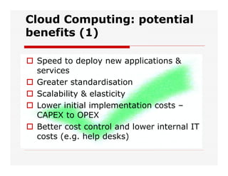 Cloud Computing: potential
benefits (1)
 Speed to deploy new applications &
services
 Greater standardisation
 Scalability & elasticity
 Lower initial implementation costs –
CAPEX to OPEX
 Better cost control and lower internal IT
costs (e.g. help desks)
 
