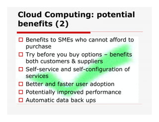 Cloud Computing: potential
benefits (2)
 Benefits to SMEs who cannot afford to
purchase
 Try before you buy options – benefits
both customers & suppliers
 Self-service and self-configuration of
services
 Better and faster user adoption
 Potentially improved performance
 Automatic data back ups
 