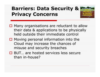 Barriers: Data Security &
Privacy Concerns
 Many organisations are reluctant to allow
their data & applications to be physically
held outside their immediate control
 Moving personal information into the
Cloud may increase the chances of
misuse and security breaches
 BUT… are hosted services less secure
than in-house?
 