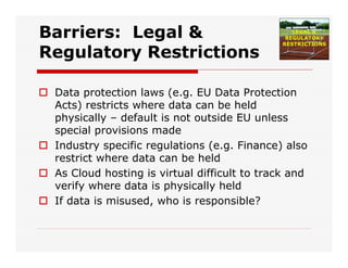 Barriers: Legal &
Regulatory Restrictions
 Data protection laws (e.g. EU Data Protection
Acts) restricts where data can be held
physically – default is not outside EU unless
special provisions made
 Industry specific regulations (e.g. Finance) also
restrict where data can be held
 As Cloud hosting is virtual difficult to track and
verify where data is physically held
 If data is misused, who is responsible?
 