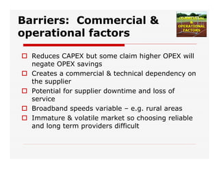 Barriers: Commercial &
operational factors
 Reduces CAPEX but some claim higher OPEX will
negate OPEX savings
 Creates a commercial & technical dependency on
the supplier
 Potential for supplier downtime and loss of
service
 Broadband speeds variable – e.g. rural areas
 Immature & volatile market so choosing reliable
and long term providers difficult
 