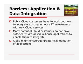 Barriers: Application &
Data Integration
 Public Cloud customers have to work out how
to integrate existing in house IT investments
with new Cloud services
 Many potential Cloud customers do not have
sufficiently virtualised in-house applications to
enable them to integrate
 Cloud might encourage greater fragmentation
of applications
 