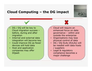 Cloud Computing – the DG impact
• DG / DQ will be key to
Cloud migration success –
before, during and after
migration
• Internal and external data
integration will become key
• Could improve DG as fewer
devices will hold data
• Host and application
companies may offer
DQaaS
• Cloud will require an
enhanced focus on data
governance – within and
outside the enterprise
• Organisations may lose
physical control of data
• DG / DQ SLAs (EULAs) will
be needed with data hosts
/ suppliers
• Legal & regulatory
compliance becomes a
major challenge
 