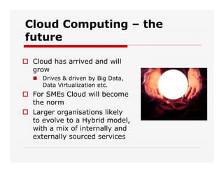 Cloud Computing – the
future
 Cloud has arrived and will
grow
 Drives & driven by Big Data,
Data Virtualization etc.
 For SMEs Cloud will become
the norm
 Larger organisations likely
to evolve to a Hybrid model,
with a mix of internally and
externally sourced services
 