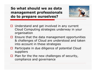 So what should we as data
management professionals
do to prepare ourselves?
 Understand and get involved in any current
Cloud Computing strategies underway in your
organisation
 Ensure that the data management opportunities
& challenges of Cloud are understood and taken
into account in these strategies
 Participate in due diligence of potential Cloud
suppliers
 Plan for the the new challenges of security,
compliance and governance
 