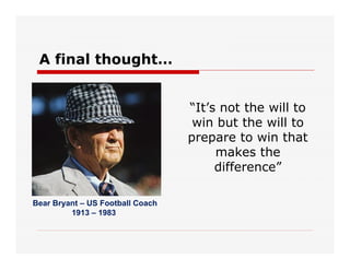 A final thought…
“It’s not the will to
win but the will to
prepare to win that
makes the
difference”
Bear Bryant – US Football Coach
1913 – 1983
 