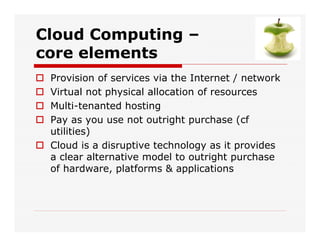 Cloud Computing –
core elements
 Provision of services via the Internet / network
 Virtual not physical allocation of resources
 Multi-tenanted hosting
 Pay as you use not outright purchase (cf
utilities)
 Cloud is a disruptive technology as it provides
a clear alternative model to outright purchase
of hardware, platforms & applications
 