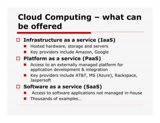 Cloud Computing – what can
be offered
 Infrastructure as a service (IaaS)
 Hosted hardware, storage and servers
 Key providers include Amazon, Google
 Platform as a service (PaaS)
 Access to an externally managed platform for
application development & integration
 Key providers include AT&T, MS (Azure), Rackspace,
Jaspersoft
 Software as a service (SaaS)
 Access to software applications not managed in-house
 Thousands of examples…
 