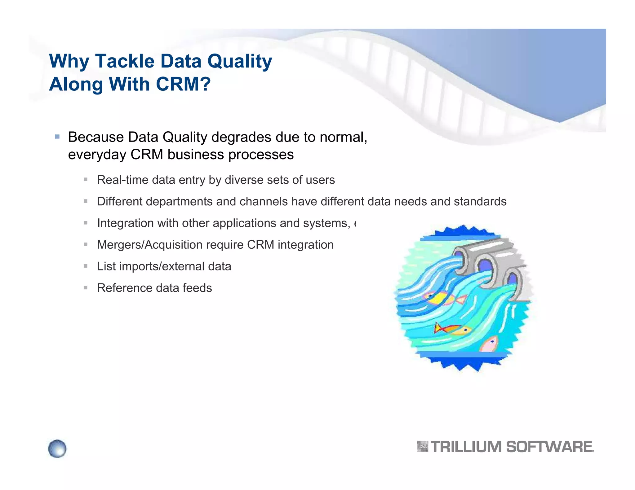 Why Tackle Data Quality
Along With CRM?
Because Data Quality degrades due to normal,
everyday CRM business processes
Real-time data entry by diverse sets of users
Different departments and channels have different data needs and standards
Integration with other applications and systems, e.g. ERP
Mergers/Acquisition require CRM integration
List imports/external data
Reference data feeds

 