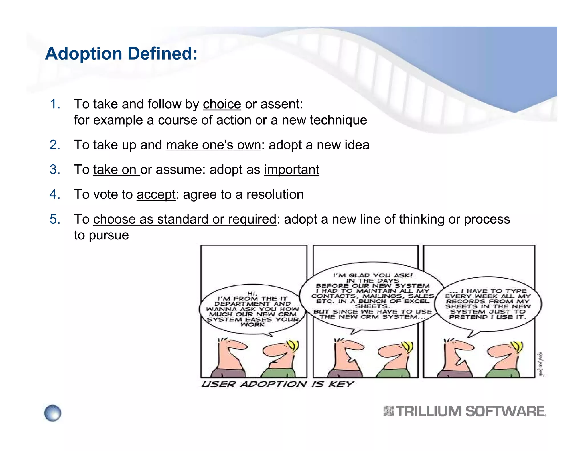 Adoption Defined:
1.

To take and follow by choice or assent:
for example a course of action or a new technique

2.

To take up and make one's own: adopt a new idea

3.

To take on or assume: adopt as important

4.

To vote to accept: agree to a resolution

5.

To choose as standard or required: adopt a new line of thinking or process
to pursue

 