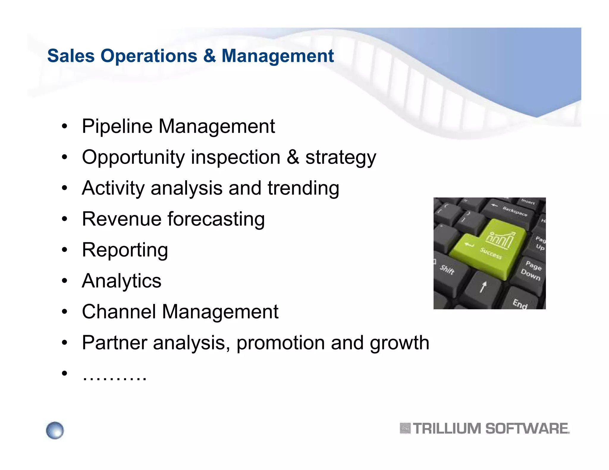 Sales Operations & Management

• Pipeline Management
• Opportunity inspection & strategy
• Activity analysis and trending
• Revenue forecasting
• Reporting
• Analytics
• Channel Management
• Partner analysis, promotion and growth
• ……….

 