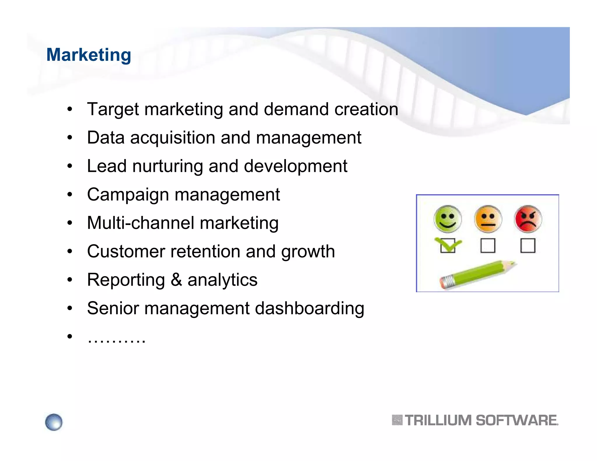 Marketing
• Target marketing and demand creation
• Data acquisition and management
• Lead nurturing and development
• Campaign management
• Multi-channel marketing
• Customer retention and growth
• Reporting & analytics
• Senior management dashboarding
• ……….

 