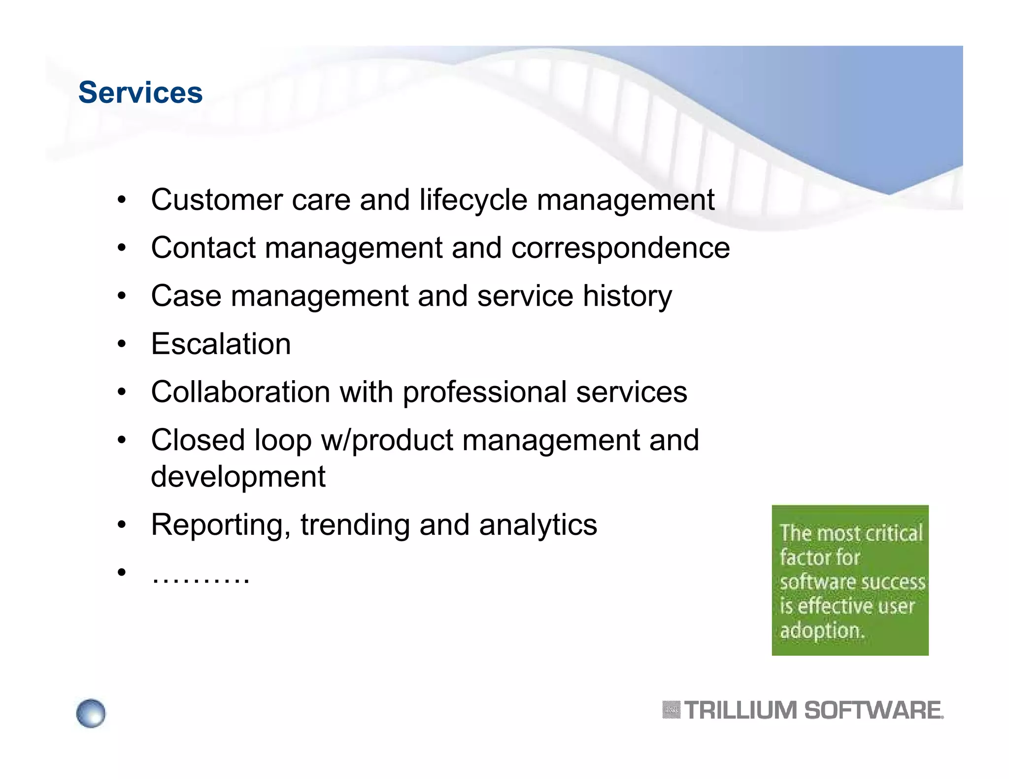 Services

• Customer care and lifecycle management
• Contact management and correspondence
• Case management and service history
• Escalation
• Collaboration with professional services
• Closed loop w/product management and
development
• Reporting, trending and analytics
• ……….

 