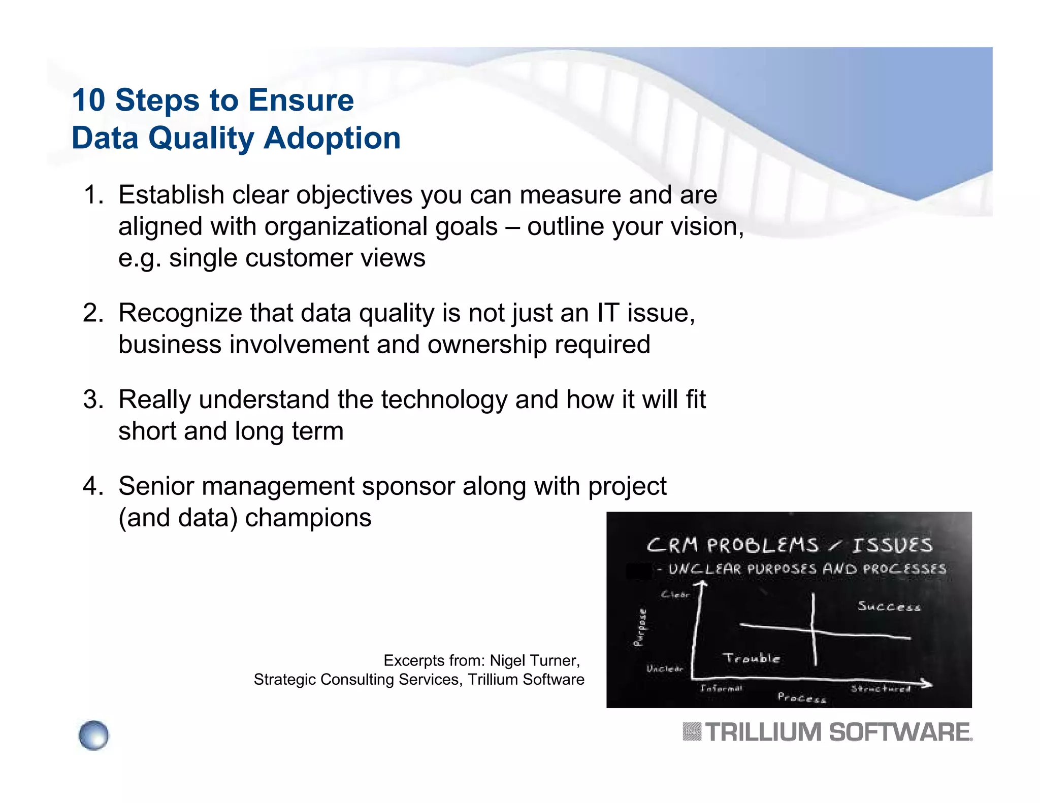 10 Steps to Ensure
Data Quality Adoption
1. Establish clear objectives you can measure and are
aligned with organizational goals – outline your vision,
e.g. single customer views
2. Recognize that data quality is not just an IT issue,
business involvement and ownership required
3. Really understand the technology and how it will fit
short and long term
4. Senior management sponsor along with project
(and data) champions

Excerpts from: Nigel Turner,
Strategic Consulting Services, Trillium Software

 