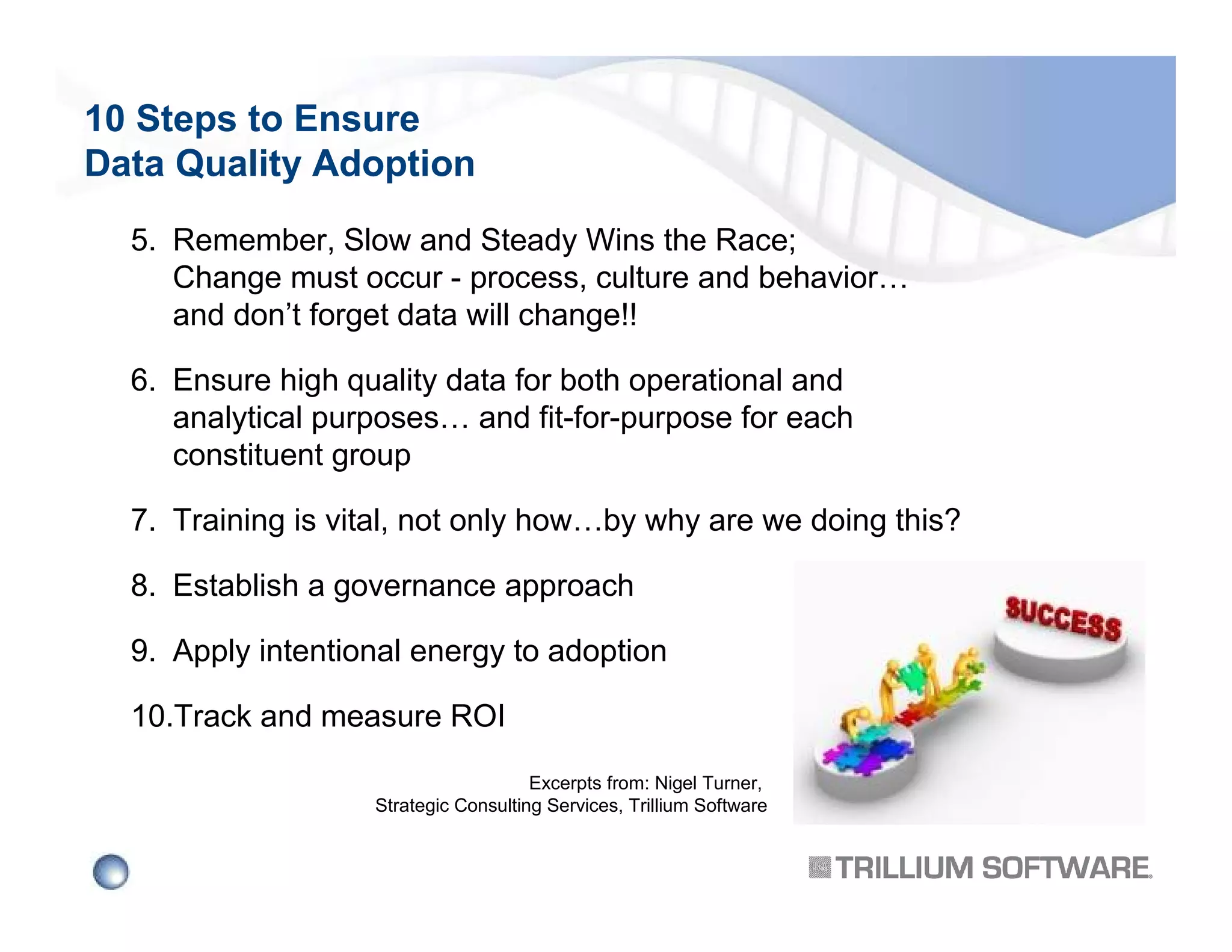 10 Steps to Ensure
Data Quality Adoption
5. Remember, Slow and Steady Wins the Race;
Change must occur - process, culture and behavior…
and don’t forget data will change!!
6. Ensure high quality data for both operational and
analytical purposes… and fit-for-purpose for each
constituent group
7. Training is vital, not only how…by why are we doing this?
8. Establish a governance approach
9. Apply intentional energy to adoption
10.Track and measure ROI
Excerpts from: Nigel Turner,
Strategic Consulting Services, Trillium Software

 
