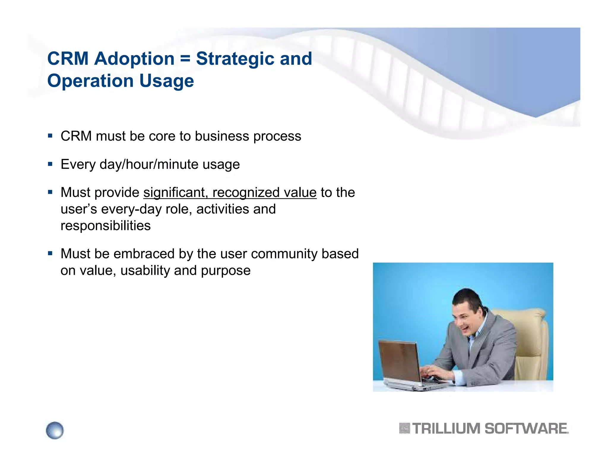 CRM Adoption = Strategic and
Operation Usage
CRM must be core to business process
Every day/hour/minute usage
Must provide significant, recognized value to the
user’s every-day role, activities and
responsibilities
Must be embraced by the user community based
on value, usability and purpose

 