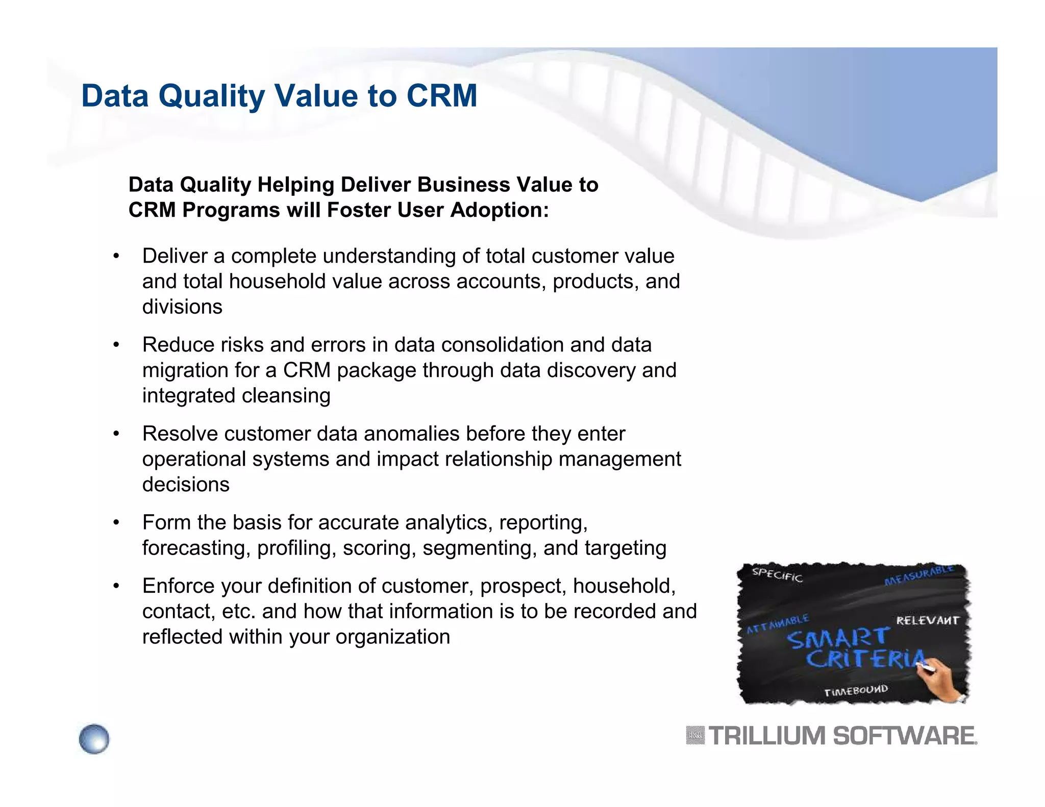 Data Quality Value to CRM
Data Quality Helping Deliver Business Value to
CRM Programs will Foster User Adoption:
•

Deliver a complete understanding of total customer value
and total household value across accounts, products, and
divisions

•

Reduce risks and errors in data consolidation and data
migration for a CRM package through data discovery and
integrated cleansing

•

Resolve customer data anomalies before they enter
operational systems and impact relationship management
decisions

•

Form the basis for accurate analytics, reporting,
forecasting, profiling, scoring, segmenting, and targeting

•

Enforce your definition of customer, prospect, household,
contact, etc. and how that information is to be recorded and
reflected within your organization

 