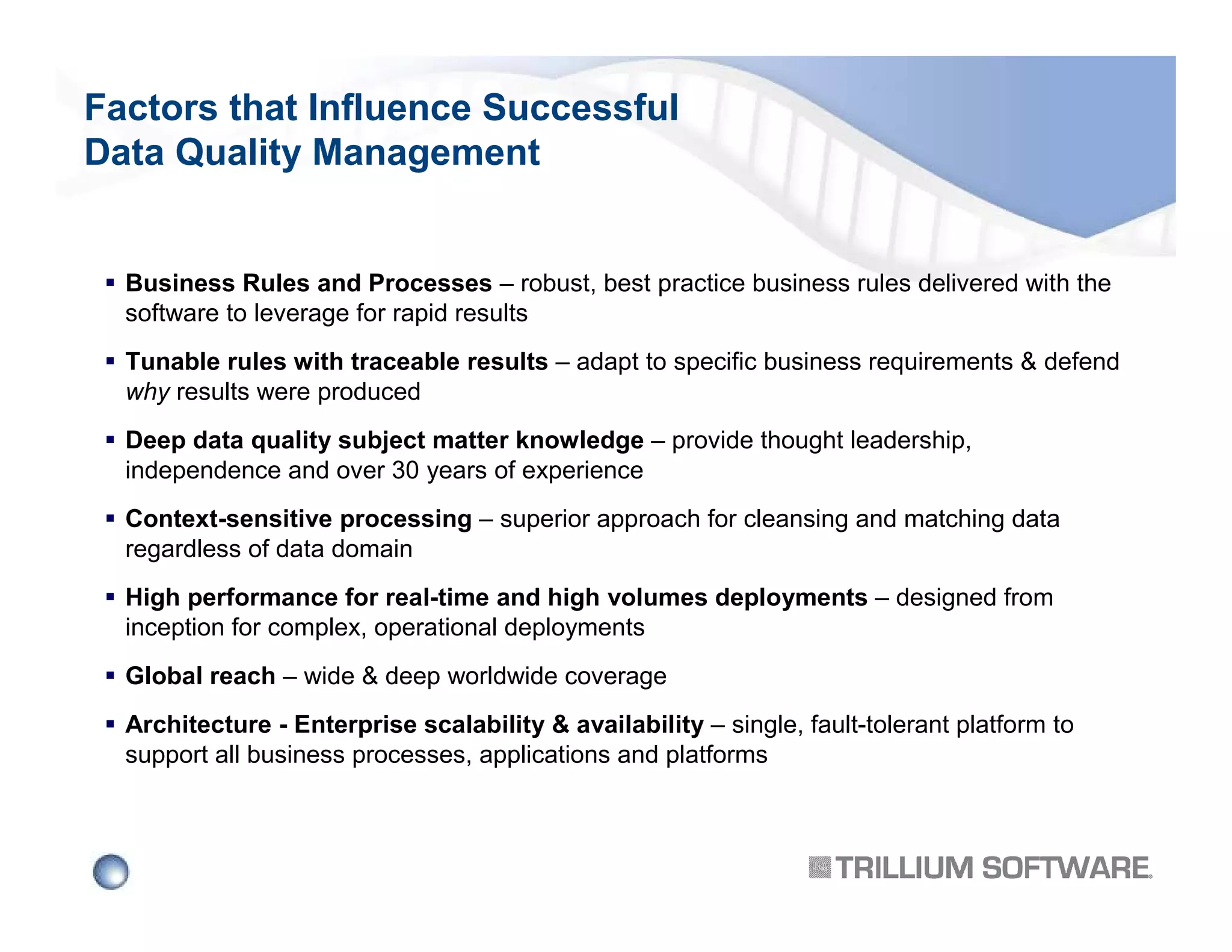 Factors that Influence Successful
Data Quality Management

Business Rules and Processes – robust, best practice business rules delivered with the
software to leverage for rapid results
Tunable rules with traceable results – adapt to specific business requirements & defend
why results were produced
Deep data quality subject matter knowledge – provide thought leadership,
independence and over 30 years of experience
Context-sensitive processing – superior approach for cleansing and matching data
regardless of data domain
High performance for real-time and high volumes deployments – designed from
inception for complex, operational deployments
Global reach – wide & deep worldwide coverage
Architecture - Enterprise scalability & availability – single, fault-tolerant platform to
support all business processes, applications and platforms

 
