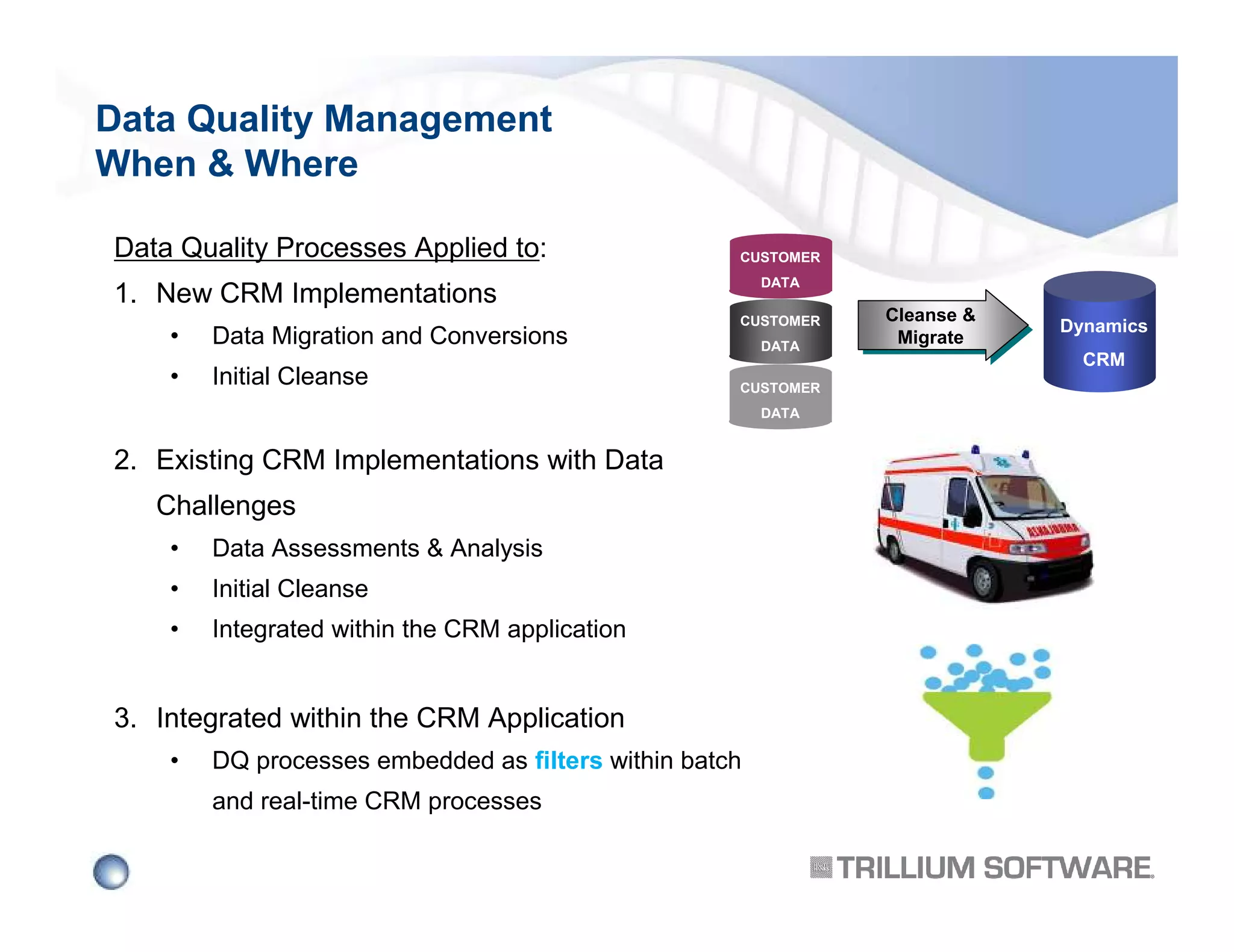 Data Quality Management
When & Where
Data Quality Processes Applied to:

CUSTOMER
DATA

1. New CRM Implementations
•

Data Migration and Conversions

•

Initial Cleanse

CUSTOMER
DATA
CUSTOMER
DATA

2. Existing CRM Implementations with Data
Challenges
•

Data Assessments & Analysis

•

Initial Cleanse

•

Integrated within the CRM application

3. Integrated within the CRM Application
•

DQ processes embedded as filters within batch
and real-time CRM processes

Cleanse &
Cleanse &
Migrate
Migrate

Dynamics
CRM

 