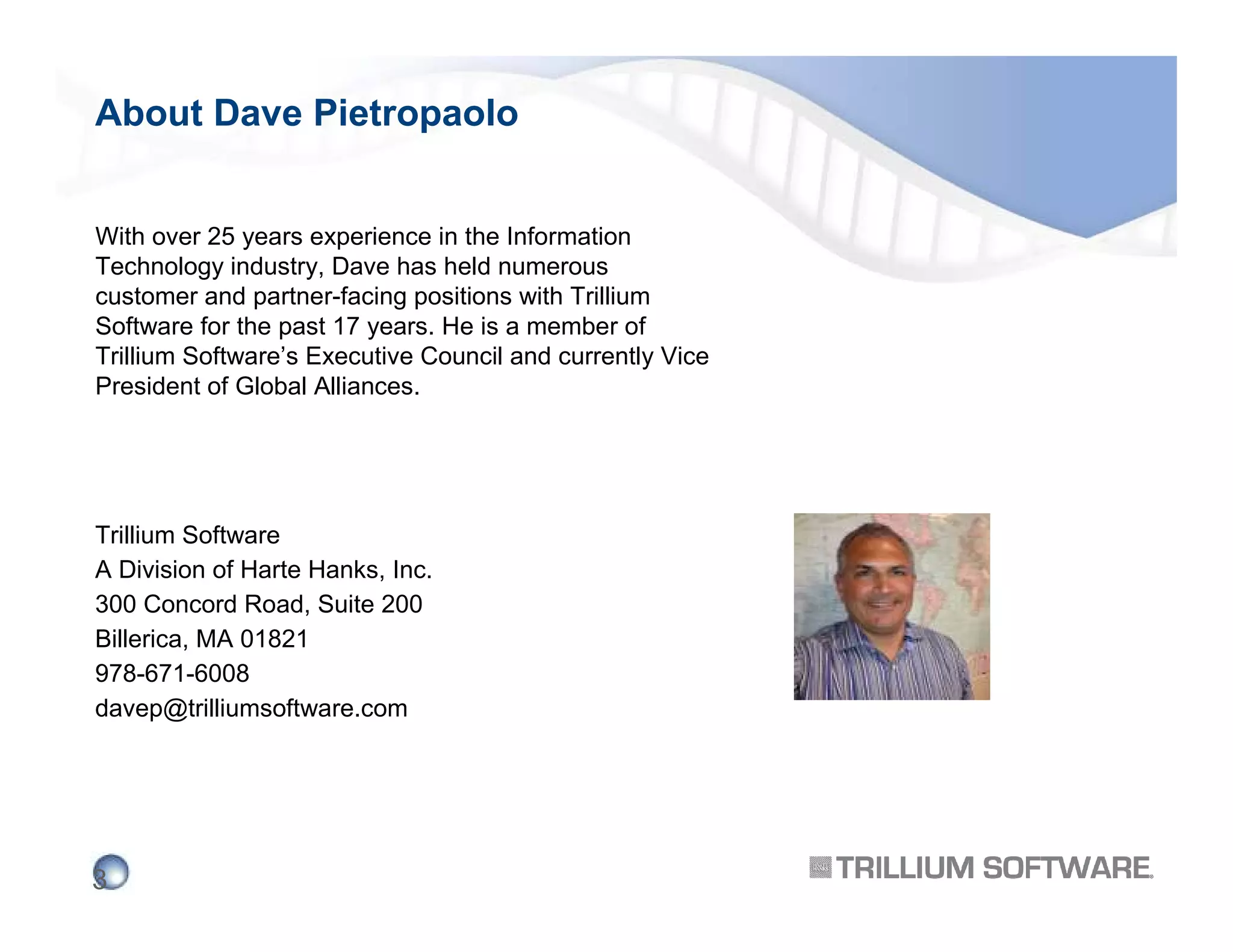 About Dave Pietropaolo
With over 25 years experience in the Information
Technology industry, Dave has held numerous
customer and partner-facing positions with Trillium
Software for the past 17 years. He is a member of
Trillium Software’s Executive Council and currently Vice
President of Global Alliances.

Trillium Software
A Division of Harte Hanks, Inc.
300 Concord Road, Suite 200
Billerica, MA 01821
978-671-6008
davep@trilliumsoftware.com

3

 