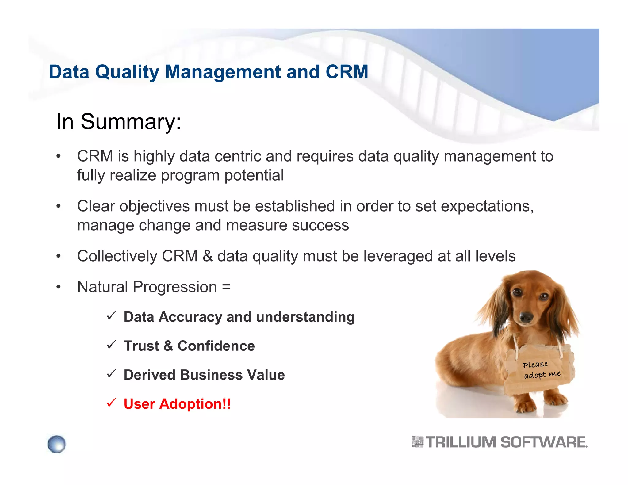 Data Quality Management and CRM

In Summary:
• CRM is highly data centric and requires data quality management to
fully realize program potential
• Clear objectives must be established in order to set expectations,
manage change and measure success
• Collectively CRM & data quality must be leveraged at all levels
• Natural Progression =
Data Accuracy and understanding
Trust & Confidence
Derived Business Value
User Adoption!!

 