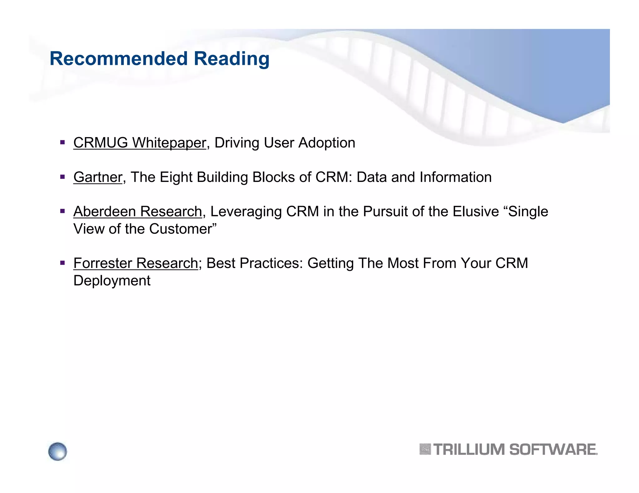 Recommended Reading

CRMUG Whitepaper, Driving User Adoption
Gartner, The Eight Building Blocks of CRM: Data and Information
Aberdeen Research, Leveraging CRM in the Pursuit of the Elusive “Single
View of the Customer”
Forrester Research; Best Practices: Getting The Most From Your CRM
Deployment

 