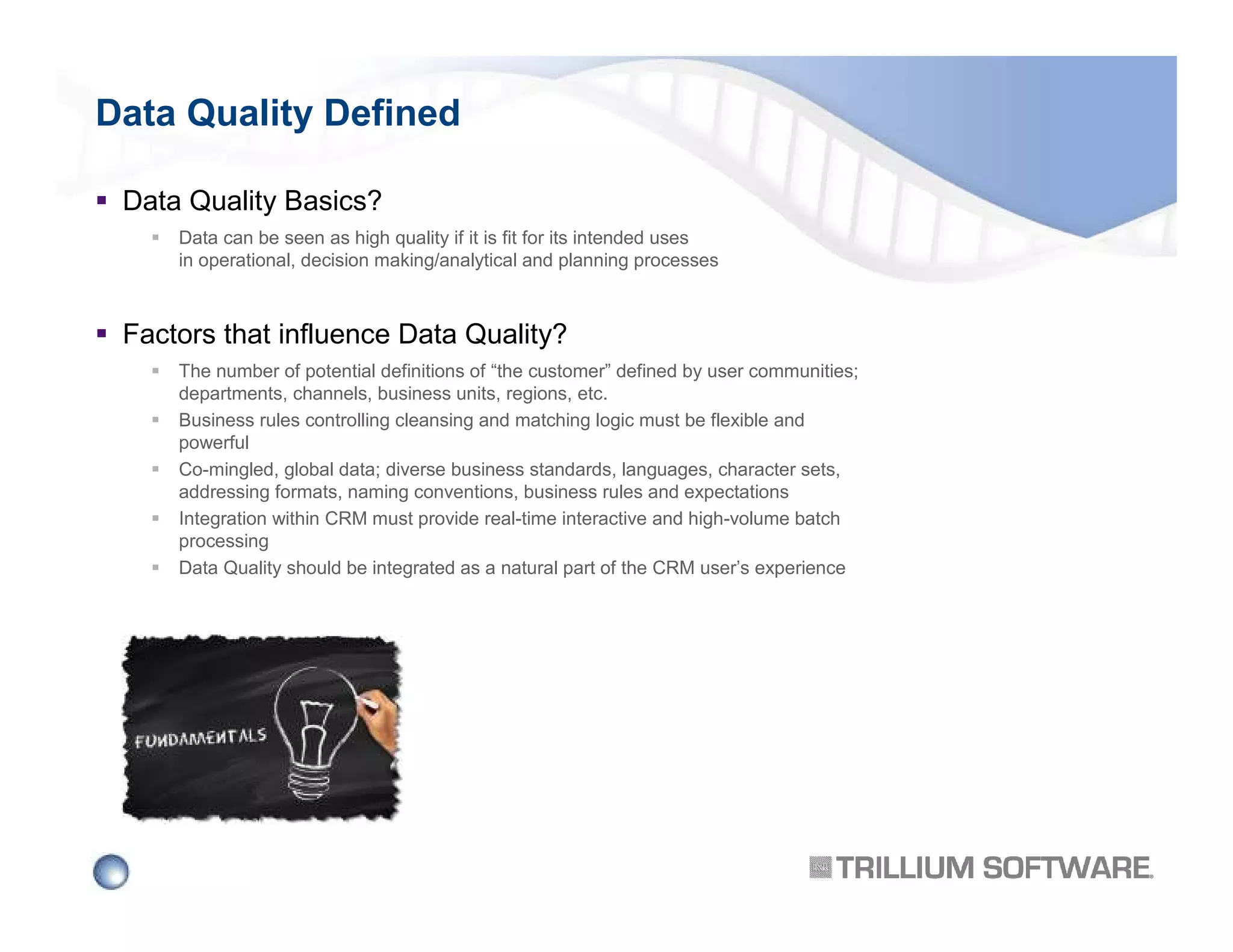 Data Quality Defined
Data Quality Basics?
Data can be seen as high quality if it is fit for its intended uses
in operational, decision making/analytical and planning processes

Factors that influence Data Quality?
The number of potential definitions of “the customer” defined by user communities;
departments, channels, business units, regions, etc.
Business rules controlling cleansing and matching logic must be flexible and
powerful
Co-mingled, global data; diverse business standards, languages, character sets,
addressing formats, naming conventions, business rules and expectations
Integration within CRM must provide real-time interactive and high-volume batch
processing
Data Quality should be integrated as a natural part of the CRM user’s experience

 