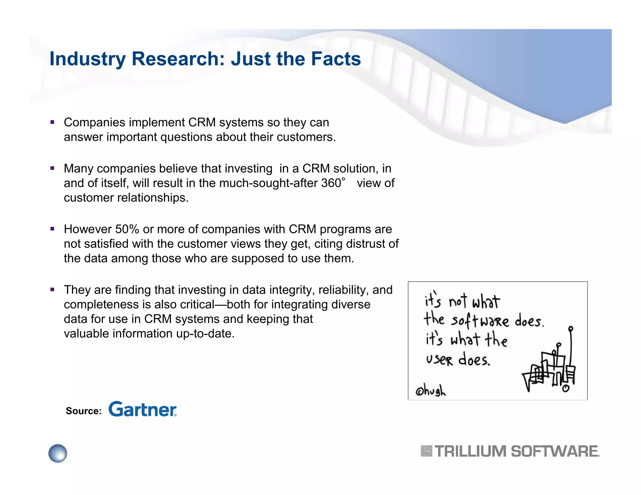 Industry Research: Just the Facts
Companies implement CRM systems so they can
answer important questions about their customers.
Many companies believe that investing in a CRM solution, in
and of itself, will result in the much-sought-after 360° view of
customer relationships.
However 50% or more of companies with CRM programs are
not satisfied with the customer views they get, citing distrust of
the data among those who are supposed to use them.
They are finding that investing in data integrity, reliability, and
completeness is also critical—both for integrating diverse
data for use in CRM systems and keeping that
valuable information up-to-date.

Source:

 