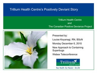 Trillium Health Centre  and  The Canadian Positive Deviance Project Trillium Health Centre’s Positively Deviant Story Presented by:  Louise Koyanagi, RN, BScN Monday December 6, 2010 New Approach to Containing Superbugs Webex Teleconference 