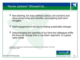 “Nurse Jackson” Showed Us… Non-blaming, fun ways address serious unit concerns and show proven long term benefits, out-weighing short term struggles Staff engagement is the key to making sustainable changes  Acknowledging the expertise of our front line colleagues shifts the focus for change from a ‘top down’ approach  to a grass roots model (Adapted from presentation to Quality Storyboard submission by Jackie Nugent, Trish Hutton  and PD Team, 2010) 