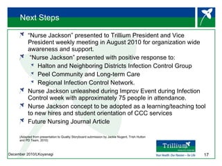 Next Steps “ Nurse Jackson” presented to Trillium President and Vice President weekly meeting in August 2010 for organization wide awareness and support. “ Nurse Jackson” presented with positive response to: Halton and Neighboring Districts Infection Control Group Peel Community and Long-term Care Regional Infection Control Network.  Nurse Jackson unleashed during Improv Event during Infection Control week with approximately 75 people in attendance. Nurse Jackson concept to be adopted as a learning/teaching tool to new hires and student orientation of CCC services Future Nursing Journal Article (Adapted from presentation to Quality Storyboard submission by Jackie Nugent, Trish Hutton  and PD Team, 2010) 