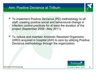 Aim: Positive Deviance at Trillium To implement Positive Deviance (PD) methodology to all staff, creating positive social and behavioural change in infection control practices for at least the duration of the project (September 2009 –May 2011).  To reduce and maintain Antibiotic Resistant Organisms (ARO) acquired in hospital (AIH) to zero by utilizing Positive Deviance methodology through the organization. 
