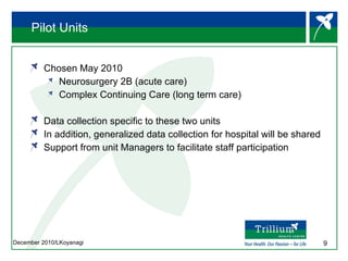 Pilot Units Chosen May 2010 Neurosurgery 2B (acute care) Complex Continuing Care (long term care) Data collection specific to these two units In addition, generalized data collection for hospital will be shared Support from unit Managers to facilitate staff participation 