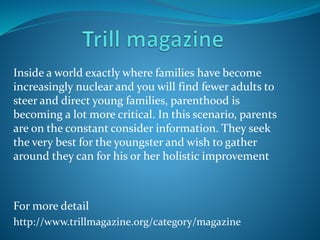 Inside a world exactly where families have become
increasingly nuclear and you will find fewer adults to
steer and direct young families, parenthood is
becoming a lot more critical. In this scenario, parents
are on the constant consider information. They seek
the very best for the youngster and wish to gather
around they can for his or her holistic improvement
For more detail
http://www.trillmagazine.org/category/magazine
 