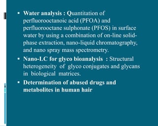  Water analysis : Quantitation of
perfluorooctanoic acid (PFOA) and
perfluorooctane sulphonate (PFOS) in surface
water by using a combination of on-line solid-
phase extraction, nano-liquid chromatography,
and nano spray mass spectrometry.
 Nano-LC for glyco bioanalysis : Structural
heterogeneity of glyco conjugates and glycans
in biological matrices.
 Determination of abused drugs and
metabolites in human hair
 