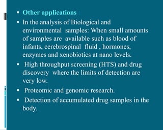  Other applications :
 In the analysis of Biological and
environmental samples: When small amounts
of samples are available such as blood of
infants, cerebrospinal fluid , hormones,
enzymes and xenobiotics at nano levels.
 High throughput screening (HTS) and drug
discovery where the limits of detection are
very low.
 Proteomic and genomic research.
 Detection of accumulated drug samples in the
body.
 