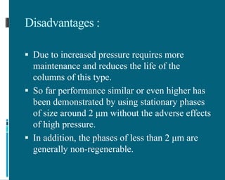 Disadvantages :
 Due to increased pressure requires more
maintenance and reduces the life of the
columns of this type.
 So far performance similar or even higher has
been demonstrated by using stationary phases
of size around 2 μm without the adverse effects
of high pressure.
 In addition, the phases of less than 2 μm are
generally non-regenerable.
 